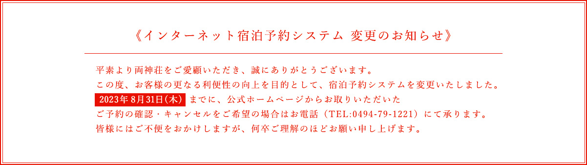 インターネット宿泊システム 変更のお知らせ / 平素より両神荘をご愛顧いただき、誠にありがとうございます。この度、お客様の更なる利便性の工場を目的として、宿泊予約システムを変更いたしました。2023年8月31日（木）までに、公式ホームページからお取りいただいたご予約の確認・キャンセルをご希望の場合はお電話（TEL:0494-79-1221）にて承ります。皆様にはご不便をおかけしますが、何卒ご理解のほどお願い申し上げます。